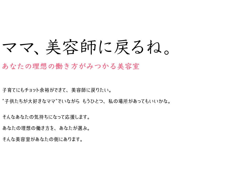 welcome back to work。ママ、美容師に戻るね。あなたの理想の働き方がみつかる美容室。子育てにもチョット余裕ができて、美容師に戻りたい。子供たちが大好きなママでいながら もうひとつ、私の場所があってもいいかな。そんなあなたの気持ちになって応援します。あなたの理想の働き方を、あなたが選ぶ。そんな美容室があなたの側にあります。